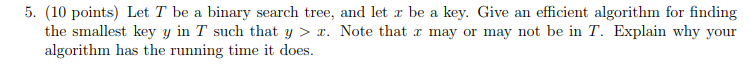 5. (10 points) Let T be a binary search tree, and let r be a key. Give an efficient algorithm for finding the smallest key y in T such that y . Note that a may or may not be in T. Explain why your algorithm has the running time it does.