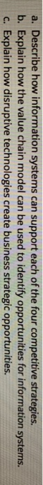 a. Describe how information systems can support each of the four competitive strategies b. Explain how the value chain model can be used to identify opportunities for information systems. c. Explain how disruptive technologies create business strategic opportunities.