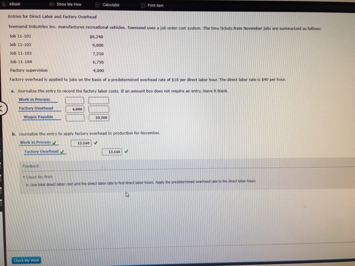 eBook Show Me How Print Item Entries for Direct Labor and Factory Overhead Townsend Industries Inc. manufactures recreational vehicles. Townsend uses a job order cost system. The time tickets from November jobs are summarized as follows: Job 11-101 Job 11-102 Job 11-103 Job 11-104 Factory supervision Factory overhead is applied to jobs on the basis of a predetermined overhead rate of $18 per direct labor hour. The direct labor rate is $40 per hour a. Journalize the entry to record the factory labor costs. If an amount box does not require an entry, leave it blank. $6,240 9,000 7,210 6,750 4,000 Work in Process Factory Overhead 4,000 Wages Payable 33.200 b. Journalize the entry to apply factory overhead to production for November. Work in Process13340 Factory Overhead 13,140 Feedback Check My Work b Use total direct labor cost and the direct labor rate to find drectlabor hours Apply the predetermeed overheed rase to the direct ubor hours Check My Work