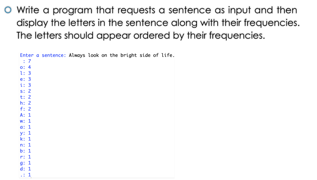 O Write a program that requests a sentence as input and then 2 display the letters in the sentence along with their frequencies. The letters should appear ordered by their frequencies. Enter a sentence: Always look on the bright side of life. o: 4 1: 3 e: 3 i: 3 s: 2 t: 2 h: 2 f: 2