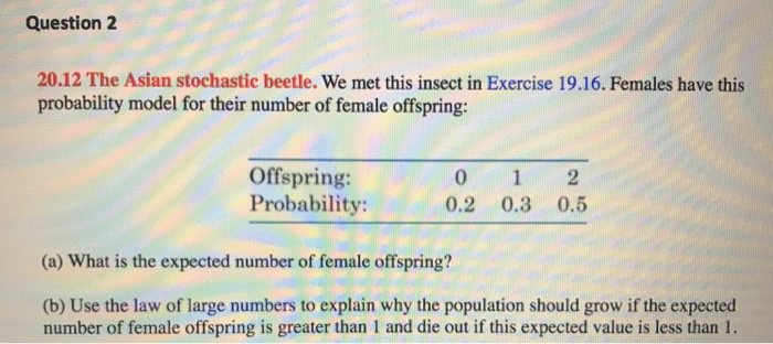 Question 2 20.12 The Asian stochastic beetle. We met this insect in Exercise 19.16. Females have this probability model for their number of female offspring: Offspring: Probability: 0.2 0.3 0.5 (a) What is the expected number of female offspring? (b) Use the law of large numbers to explain why the population should grow if the expected number of female offspring is greater than 1 and die out if this expected value is less than 1.