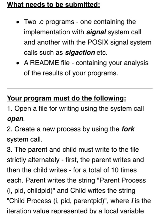 What needs to be submitted: . Two.c programs - one containing the implementation with signal system call and another with the POSIX signal systenm calls such as sigaction etc. . A README file containing your analysis of the results of your programs. Your program must do the following: 1. Open a file for writing using the system call open 2. Create a new process by using the fork system call. 3. The parent and child must write to the file strictly alternately - first, the parent writes and then the child writes - for a total of 10 times each. Parent writes the string Parent Process (i, pid, childpid) and Child writes the string Child Process (i, pid, parentpid), where i is the iteration value represented by a local variable