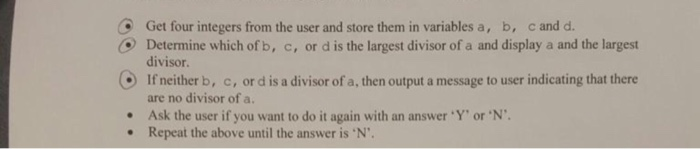 O Get four integers from the user and store them in variables a, b, c and d. O Determine which of b, c, or d is the largest divisor of a and display a and the largest divisor. are no divisor of a. Repeat the above until the answer is N. If neither b, c, or d is a divisor of a, then output a message to user indicating that there .Ask the user if you want to do it again with an answer Y or N