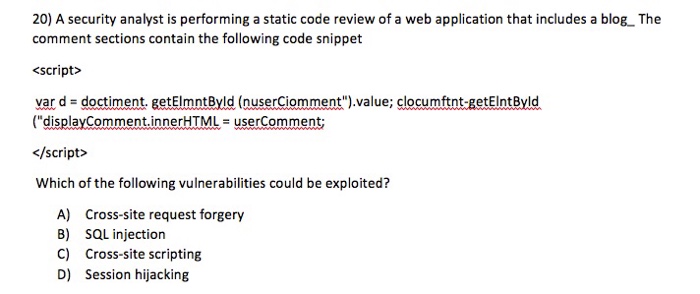 20) A security analyst is performing a static code review of a web application that includes a blog. The comment sections contain the following code snippet <script> var d doctiment eetElmntByld (nuserciomment).value; clo cumftnt-getEIntByld (displayComment·innerHTML = userComment; </script> Which of the following vulnerabilities could be exploited? A) B) C) D) Cross-site request forgery SQL injection Cross-site scripting Session hijacking
