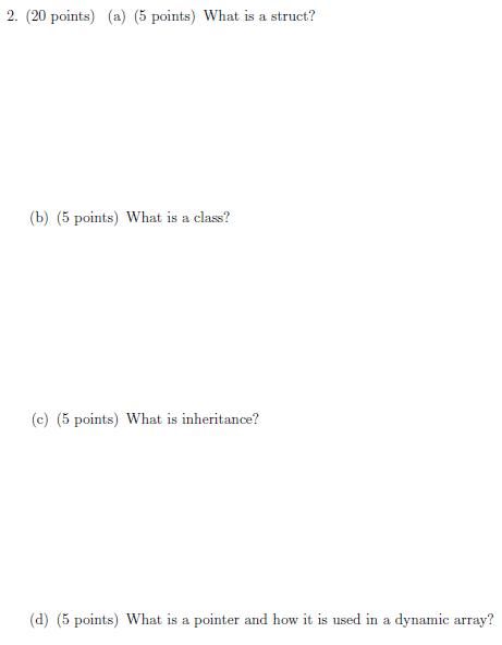 2. (20 points) (a) (5 points) What is a struct? (b) (5 points) What is a class? (e) (5 points) What is inheritance? d) (5 points) What is a pointer and how it is used in a dynamic array?