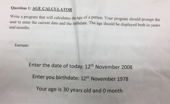 Question 1: AGE CALCULATOR Write a program that will calculates the age of a person. Your program should prompt the user to enter the current date and the birthdate. The age should be displayed both in years and months. Example: Enter the date of today: 12th November 2008 Enter you birthdate: 12th November 1978 Your age is 30 years old and 0 month.