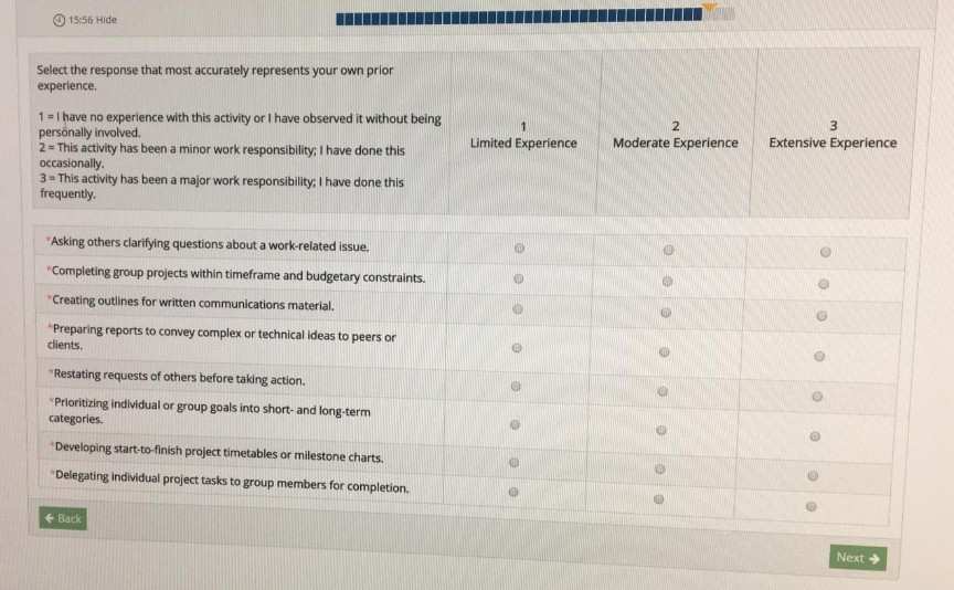O 15:56 Hide Select the response that most accurately represents your own prior experience 1 - I have no experience with this activity or I have observed it without being personally involved 2 This activity has been a minor work responsibility: I have done this occasionally 3 - This activity has been a major work responsibility, I have done this frequently. Moderate Experience Extensive Experience Limited Experience Asking others clarifying questions about a work-related issue. Completing group projects within timeframe and budgetary constraints. Creating outlines for written communications material. Preparing reports to convey complex or technical ideas 

<div class=