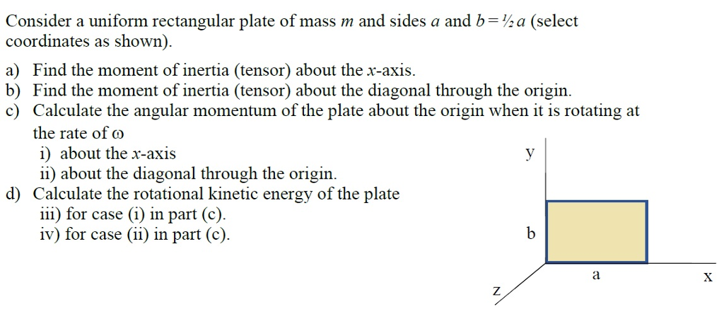 Consider a uniform rectangular plate of mass m and sides a and b=½ a (select coordinates as shown). a) Find the moment of inertia (tensor) about the x-axis. b) Find the moment of inertia (tensor) about the diagonal through the origin. c) Calculate the angular momentum of the plate about the origin when it is rotating at the rate of ω ii) about the diagonal through the origin. iii for case (i) in part (c). d) Calculate the rotational kinetic energy of the plate iv) for case (ii) in part (c).