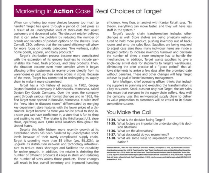 Marketing in Action Case Real Choices at Targ When can offering too many choices become too much to handle? Target has gone through a period of bad press as a result of an unacceptable level of stock-outs that upset customers and decreased sales. The discount retailer believes that it can solve the problem by reducing the number of brands and varieties of product options on the shelves. Brian Cornell, CEO, believes that the increased efficiency will allow 

<div class=