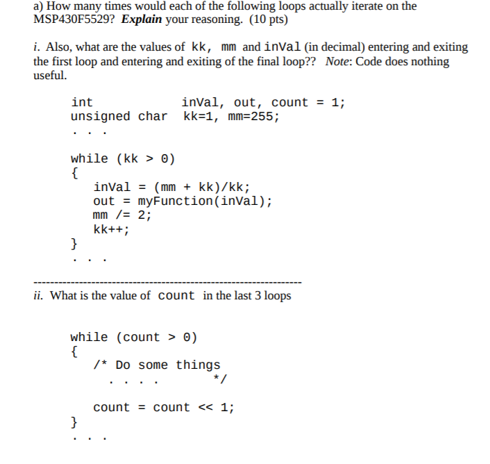 a) How many times would each of the following loops actually iterate on the MSP430F5529? Explain your reasoning. (10 pts) i. Also, what are the values of kk, mm and inVal (in decimal) entering and exiting the first loop and entering and exiting of the final loop?? Note: Code does nothing useful. inVal, out, count1; int unsigned char kk-1, mm-255; while (kk > 0) inVal (mm + kk)/kk; out myFunction (inVal) mm /= 2; ii. What is the value of count in the last 3 loops while (count > 0) /Do some things count = count 1;