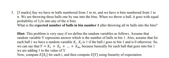3. [5 marks] Say we have m balls numbered from 1 to m, and we have n bins numbered from 1 to n. We are throwing these balls one by one into the bins. When we throw a ball, it goes with equal probability of 1/n into any of the n bins. What is the expected number of balls in bin number 1 after throwing all m balls into the bins? Hint: This problem is very easy if we define the random variables as follows. Assume that random variable Y represents answer which is the number of 

<div class=