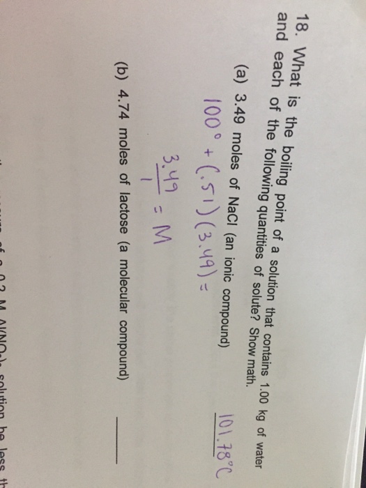 Question & Answer: What is the boiling point of a solution that contains 1.00 kg of water and each of the following..... 1 18. What is the boiling point of a solution that contains 1.00 kg of water and each of the following quantities of solute? Show math. (a) 3.49 moles of NaCI (an ionic compound) 101.78℃ 100° +(51) (3.49)- (b) 4.74 moles of lactose (a molecular compound)
