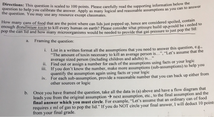 Directions: This question is scaled to 100 points. Please carefully question to help you calibrate the many logic the question. You may use any resource except classmates. y read the supporting information below the nswer. Apply as many logical and reasonable assumptions as you can to answer How many cans of food that are the point where can lids just popped up, hence are considered spoiled enough Botulinium toxin to kill every human on earth? Please consi pop the can lid and how many microorganisms would be needed to provi eeded to der what pressure build up would be ide that gas pressure to just pop the lid Framing the question: a. in a written format all the assumptions that you need to answer this question, e.g The amount of toxin necessary to kill an average person is..., Lets a average sized person (including children and adults) is... Find out or assign a number for each of the assumptions using facts or your logic If you dont know the number, make more assumptions (sub-assumptions) t quantify the assumption again using facts or your logic .., Lets assume that the ii. iii. o help you r each sub-assumption, provide a reasonable number that you can back up either from other sources or logic iv. Fo b. Once you have framed the question, take all the data in (a) above and have a flow diagram that ads you from the original assumptionnext assumption, etc., to the final assumption and the final answer which you must circle. For example, Lets assume that an ordinary can of food requires x ml of gas to pop the lid. If you do NOT circle your final answer, I will deduct 10 points from your final grade.