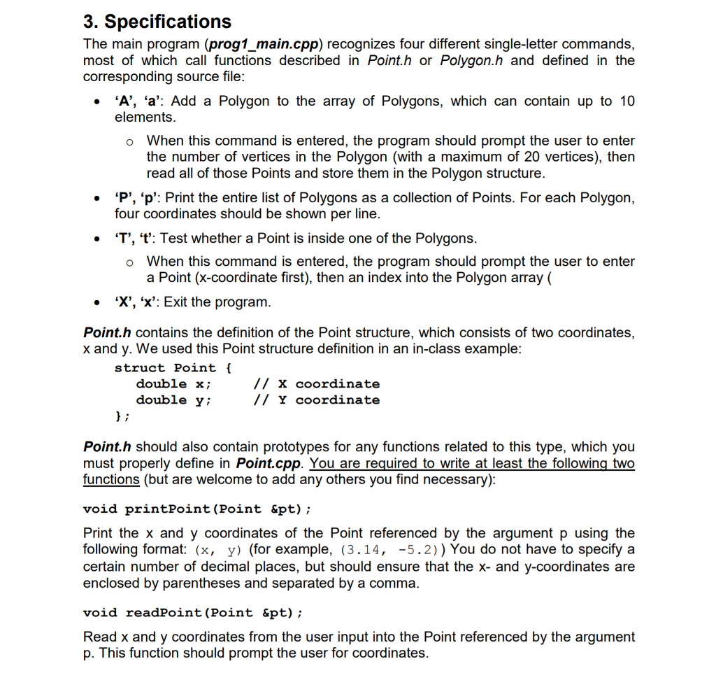 3. Specifications The main program (prog1_main.cpp) recognizes four different single-letter commands, most of which call functions described in Point.h or Polygon.h and defined in the . A, a: Add a Polygon to the array of Polygons, which can contain up to 10 o When this command is entered, the program should prompt the user to enter corresponding source file elements the number of vertices in the Polygon (with a maximum of 20 vertices), then read all of those Points and store them in the Polygon structure P, p: Print the entire list of Polygons as a collection of Points. For each Polygon, . four coordinates should be shown per line . T, t: Test whether a Point is inside one of the Polygons o When this command is entered, the program should prompt the user to enter a Point (x-coordinate first), then an index into the Polygon array ( ‘X, X: Exit the program · Point.h contains the definition of the Point structure, which consists of two coordinates, x and y. We used this Point structure definition in an in-class example struct Point ( double x; double y; // x coordinate // Y coordinate Point.h should also contain prototypes for any functions related to this type, which you must properly define in Point.cpp. You are required to write at least the following two functions (but are welcome to add any others you find necessary) void printPoint (Point &pt); Print the x and y coordinates of the Point referenced by the argument p using the following format: (x, y) (for example, (3.14, -5.2)) You do not have to specify a certain number of decimal places, but should ensure that the x- and y-coordinates are enclosed by parentheses and separated by a comma void readPoint (Point &pt) Read x and y coordinates from the user input into the Point referenced by the argument p. This function should prompt the user for coordinates