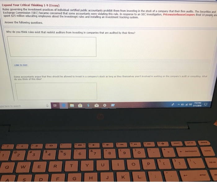 Expand Your Critical Thinking 1-9 (Essay) Rules governing Exchange Commission (SEC) became concerned that some accountants were violating this rule. In response to an SEC investigation, PricewaterhouseCoopers fired 10 people an spent $25 million educating employees about the investment rules and installing an investment tracking system. Answer the following questions. Why do you think rules exist that restrict auditors from investing in companies that are audited by their firms? LINK 1O TEX Some accountants argue that they should be allowed to invest in a companys stock as long as they themselves arent involved in working on the companys audit or censulting. What do you think of this idea? 3 5 6