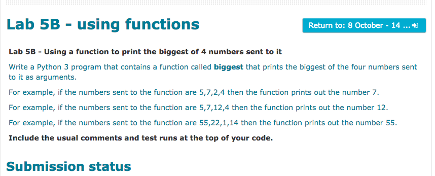 Lab 5B - using functions Return to: 8 October 14... Lab 5B-Using a function to print the biggest of 4 numbers sent to it Write a Python 3 program that contains a function called biggest that prints the biggest of the four numbers sent to it as arguments For example, if the numbers sent to the function are 5,7,2,4 then the function prints out the number 7. For example, if the numbers sent to the function are 52,12,4 then the function prints out the number 12. For example, if the numbers sent to the function are 55,22,1,14 then the function prints out the number 55. Include the usual comments and test runs at the top of your code. Submission status