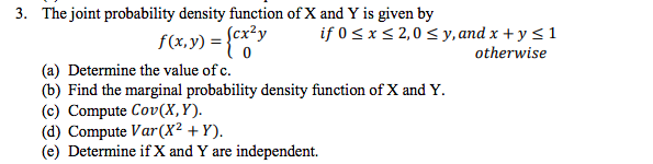 3. The joint probability density function of X and Y is given by cx-y if 0sx S 2,0 S y,andx +y s1 f(x, y) - [cx2y otherwise (a) Determine the value of c (b) Find the marginal probability density function of X and Y (c) Compute Cov(X, Y) (d) Compute Var(X2 Y). (e) Determine if X and Y are independent.