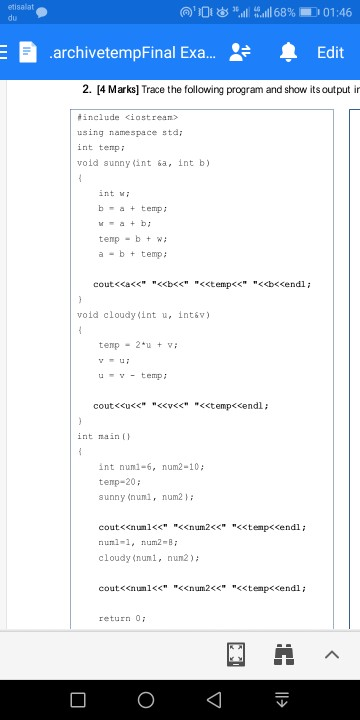 etisalat du 向)1扣1 .al. ‰目1 68% 1.0 01:46 LG archivetempFinal Exa... 血Edit 2. [4 Marks] Trace the following program and show its output in #include <iostrean> using namespace stdi int temp void sunnyくint &a, int b) int w b-at temp temp b wi a- bt temp; void cloudy(int u, int&P) temp 2u utemp int main() int nunl-6, num2-10 temp-20 sunny(num, num2 } ; coutくくnum1<< <<num2<< numl-1, num2-B cloudy (nuni, nun2) <<tempくくendl; coutくくnum1<< << num2<< <<tenpくくendl; return 0