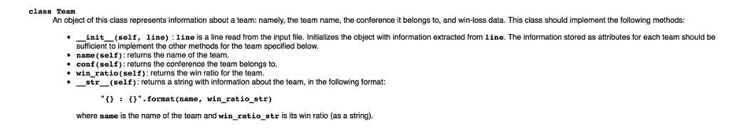 class Team An object of this class represents information about a team: namely, the team name, the conference it belongs to, and win-loss data. This class should implement the following methods: . init_(self, line) :line is a line read from the input file. Initializes the object with information extracted from 1ine. The information stored as attributes for each team should be sufficient to implement the other methods for the team specified below. name (self): returns the name of the team. conf (self): returns the conference the team belongs to. win_ratio(self): returns the win ratio for the team str (self) returms a string with information about the team, in the following format: .format (name, win_ratio_str) where name is the name of the team and win ratio str is its win ratio (as a string)