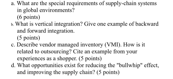 a. What are the special requirements of supply-chain systems in global environments? (6 points) b. What is vertical integration? Give one example of backward and forward integration. (5 points) c. Describe vendor managed inventory (VMI). How is it related to outsourcing? Cite an example from your experiences as a shopper. (5 points) d. What opportunities exist for reducing the bullwhip effect, and improving the supply chain? (5 points)