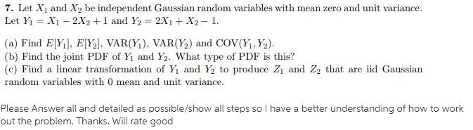 7. Let Xi and X2 be independent Gaussian random variables with mean zero and unit variance Let Yi-Xi-2X2 + 1 and ½=2X) +X2-1. (a) Find Elli], E[Y3], VAR(YĪ), VAR(12) and Cov(y,½). (b) Find the joint PDF of Y, and Y2. what type of PDF is this? (c) Find a linear transformation of Yi and Y2 to produce Z and Z2 that are id Gaussian random variables with 0 mean and unit variance Please Answer all and detailed as possible/show all steps so I have a better understanding of how to work out the problem. Thanks. Will rate good