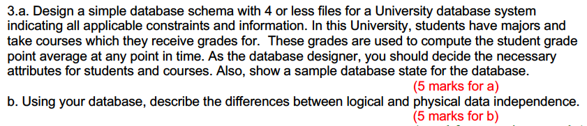 3.a. Design a simple database schema with 4 or less files for a University database system indicating all applicable constraints and information. In this University, students have majors and take courses which they receive grades for. These grades are used to compute the student grade point average at any point in time. As the database designer, you should decide the necessary attributes for students and courses. Also, show a sample database state for the database (5 marks for a) b. Using your database, describe the differences between logical and physical data independence. (5 marks for b)
