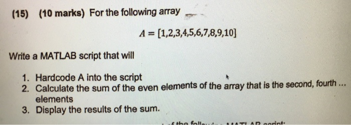 (15) (10 marks) For the following array A [1,2,3,4,5,6,7,8,9,10] Write a MATLAB script that will 1. Hardcode A into the script 2. Calculate the sum of the even elements of the array that is the second, fourth... elements Display the results of the sum. 3.