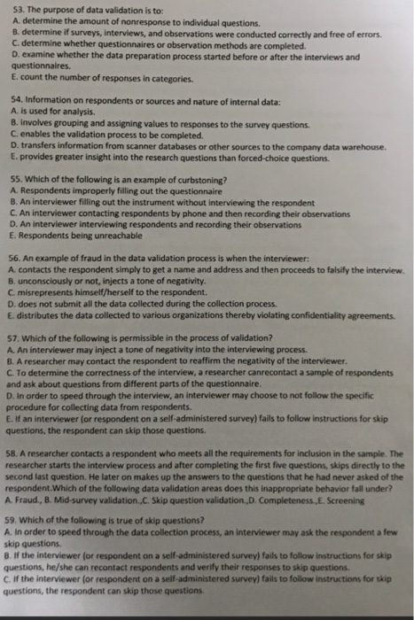 53. The purpose of data validation is to: A. determine the amount of nonresponse to individual questions. 8. determine if surveys, interviews, and observations were conducted correctly and free of errors C. determine whether questionnaires or observation methods are completed. D. examine whether the data preparation process started before or after the interviews and questionnaires. E. count the number of responses in categories. 54. Information on respondents or sources and nature of internal data: A. is used for analysis B. involves grouping and assigning values to responses to the survey questions C. enables the validation process to be completed D. transfers information from scanner databases or other sources to the company data warehouse. E. provides greater insight into the research questions than forced-choice questions 55. Which of the following is an example of curbstoning? A. Respondents improperly filling out the questionnaire B. An interviewer filling out the instrument without interviewing the respondent C. An interviewer contacting respondents by phone and then recording their observations D. An interviewer interviewing respondents and recording their observations E. Respondents being unreachable 56. An example of fraud in the data validation process is when the interviewer: A. contacts the respondent simply to get a name and address and then proceeds to falsify the interview. B. unconsciously or not, injects a tone of negativity. C misrepresents himself/herself to the respondent. D. does not submit all the data collected during the collection process E. distributes the data collected to various organizations thereby violating confidentiality agreements 57. Which of the following is permissible in the process of validation? A. An interviewer may inject a tone of negativity into the interviewing process B. A researcher may contact the respondent to reaffirm the negativity of the interviewer C. To determine the correctness of the interview, a researcher canrecontact a sample of respondents and ask about questions from different parts of the questionnaire D. In order to speed through the interview, an interviewer may choose to not follow the specific procedure for collecting data from respondents E. If an interviewer (or respondent on a self-administered survey) fails to follow instructions for skip questions, the respondent can skip those questions 58. A researcher contacts a respondent who meets all the requirements for inclusion in the sample. The researcher starts the interview process and after completing the first five questions, skips directly to the second last question. He later on makes up the answers to the questions that he had never asked of the respondent.Which of the following data validation areas does this inappropriate behavior fall under? A Fraud, B. Mid-survey validation.,C. Skip question validation.D.Completeness,E. Screening 59. Which of the following is true of skip questions? A. In order to speed through the data collection process, an interviewer may ask the respondent a few skip questions 8. If the interviewer (or respondent on a self-administered survey) fails to follow instructions for skip questions, he/she can recontact respondents and verify their responses to skip questions. C. If the interviewer (or respondent on a self-administered survey) fails to follow instructions for skip questions, the respondent can skip those questions