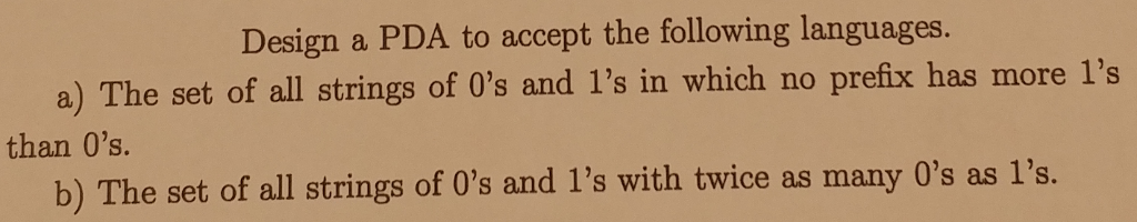 Design a PDA to accept the following languages. a) The set of all strings of Os and 1s in which no prefix has more 1s than Os. b) The set of all strings of 0s and 1s with twice as many Os as 1s.