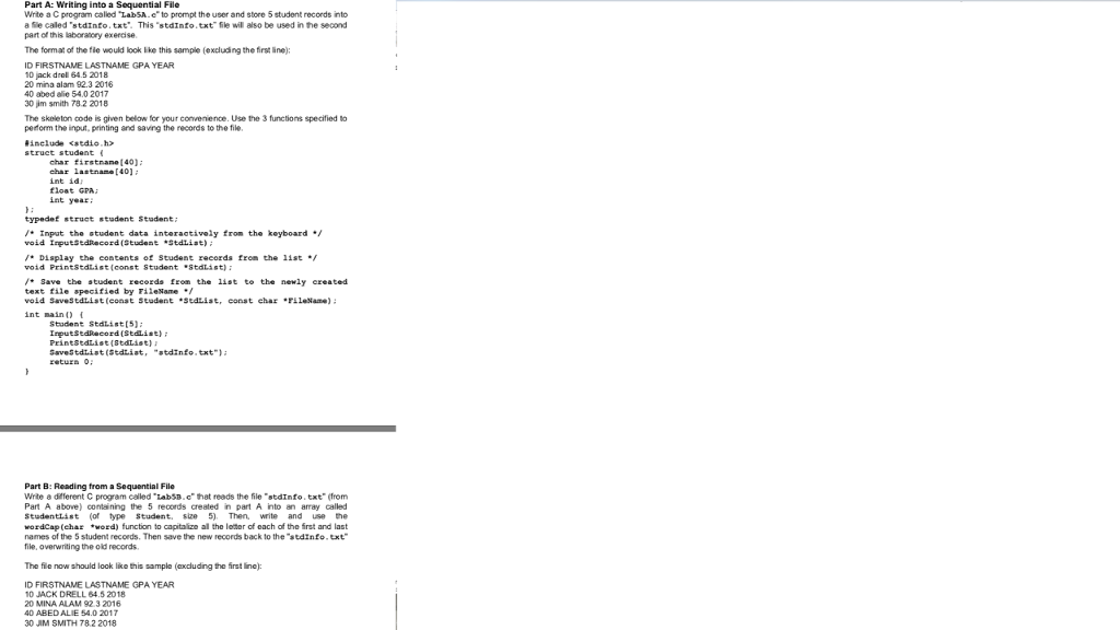 Part A: Writing into a Sequential File Write a C program caled LabSA.e to prompt the user and store 5 studont records into a Se caled stdInfo.txt. This stdinfo.txt fle wil also be used in the second part of this laboranory exercise The format of the fle would look ike this sample (excluding the first line): ID FIRSTNAME LASTNAME GPA YEAR 10 jack droll 64.5 2018 20 mina alam 92.3 2016 40 abed ae 54.0 2017 30 im smith 78.2 2018 The skeleton code is given below for your convenience. Use the 3 functions specified to pedorm the input, printing and saving the records to the file include <sedio,h struct student char firstnane [40) char lastnan [40] int id float GPA int year typedef struct stodent Stadent Input the student data interaotively from the keyboard void IrputsedRecord (Student Stdtist Display the contents of Student records from the 1ist void PrintstdList(const Student 8tdlist ave the student records fron the list to the newly ereated text file specified by Pilelame void SaveStdtist (const Stodene sedtist, const char Filesane) int main i Student Stdlist(5) PrintstdList(8tdList) GaveStdtist (sdtiat, atdinfo.txt Part B: Reading from a Sequential File Write a diferent C program called LabSB.chat reads the file stdInfo.txt (from Part A above) containing the 5 records created in part A into an aray called Studentlist of type Student, size 5) Then, write and use e wordCap(char ord) function to capitalizo all the letor of each of the frst and last names of the 5 student recoeds. Then save the new records back to the stdInfo.txt file, overwriting the old records The fie now should look like this sample (axdluding the first ine): ID FIRSTNAME LASTNAME GPA YEAR 1D JACK DRELL 64.5 2018 20 MINA ALAM 92 3 2016 40 ABED ALIE 54.0 2017 30 JIM SMITH 78.2 2018