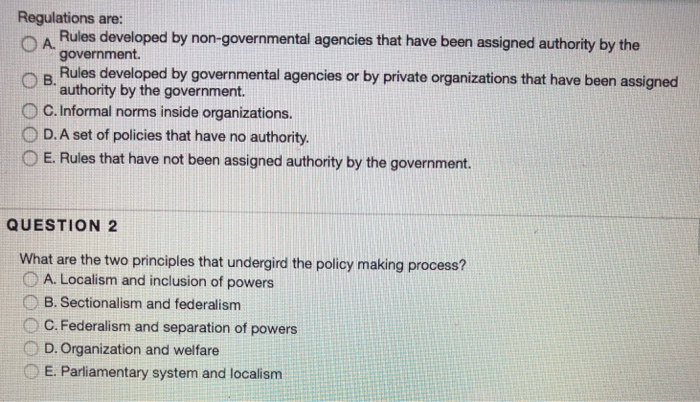Regulations are: n A Rules developed by non-governmental agencies that have been assigned authority by the government O B. Rules developed by governmental agencies or by private organizations that have been assigned O C. Informal norms inside organizations. O D.A set of policies that have no authority. O E. Rules that have not been assigned authority by the government. authority by the government. QUESTION 2 What are the two principles that undergird the policy making process? O A. Localism and inclusion of powers B. Sectionalism and federalism O C. Federalism and separation of powers D. Organization and welfare 

<div class=