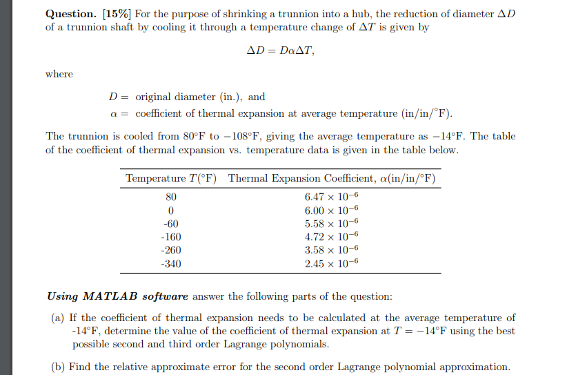 Question. [15%) For the purpose of shrinking a trunnion into a hub, the reduction of diameter Δ D of a trunnion shaft by cooling it through a temperature change of AT is given by where D = original diameter (in), and α = coefficient of thermal expansion at average temperature (in/in/F) The trunnion is cooled from 80°F to -108°F, giving the average temperature as -14°F. The table of the coefficient of thermal expansion vs. tempera ture data is given in the table below Temperature T(°F) 80 -60 160 260 340 Thermal Expansion Coefficient, α(in/in/oF) 6.47 x 10-6 6.00 × 10-6 5.58 x 10-6 .72 x 10-6 3.58 × 10-6 2.45 x 10-6 Using MATLAB software answer the following parts of the question: (a) If the coefficient of thermal expansion needs to be calculated at the average temperature of -14°F, determine the value of the coefficient of thermal e possible second and third order Lagrange polynomials expansion at T =-14℉ using the best (b) Find the relative approximate error for the second order Lagrange polynomial approximation.