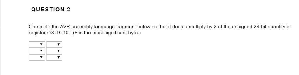 QUESTION 2 Complete the AVR assembly language fragment below so that it does a multiply by 2 of the unsigned 24-bit quantity