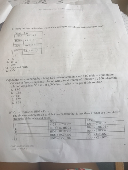 24)Using the data in the table, which of the conjugate bases below is the strongest base? Acid HOAc 1.8 X 10 s HCHO2 1.8 X 10 HCIO 3.0 X 10 HF 68X10 b. CHO2 d. OAc-and CHO2- e Cio- 25)A buffer was prepared by mixing 1.00 mole of ammonia and 1.00 mole of ammoniunm chloride to form an aqueous solution with a total volume of 1.00 liter. To 500 mL of this solution was added 30.0 mL of 1.00 M NaOH. What is the pH of this solution? a. 8.96 b. 9.83 c 9.11 d. 9.57 e. The above equation has an equilibrium constant that is less than 1. What are the relative strengths of the acids and bases? ACIDS HIO3<HC2H302 HI03<HC2H302 H103 > HC211302 1103 > HC2H1 302 BASES 103 C2H302 103 C2H302- 103 C2H302- To, <C211302 103-C2H302- ー HI03 HC2H302 GenChem2 Suminter 2017 Exam I Vefsion