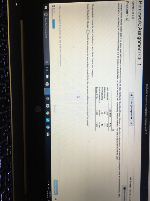 MGT-4310 Pr Homework: Assignment Ch. 1 Score: 0 of 1 pt Problem 1.6 Hw Score: 16 67%, on George Kyparisis makes bowling balls in his Miani plant. With recent increases in his costs, he has a r newlound interest in efficiency George is interested in determining the productvity of hes organizalion e would lke to know it he man dacturng average of a 3% ngease r, produchty He has-folowing dta represening a month horn last year and an equivalent months year 275 Labor (hours) Resin (pounds) Captas invested 5) 10,000 12.500 1,000 2.750 The productivity change for each of the inputs (Labor, Resin, Capital, and Energy) is Labor Produdity Change·ㄈ % fenter your response as a percentage rounded t eo decinal places and include a minus sign f necessary) Enter your answer in the answrer box and then cick Check Anser Pama Type here to se as 6 8