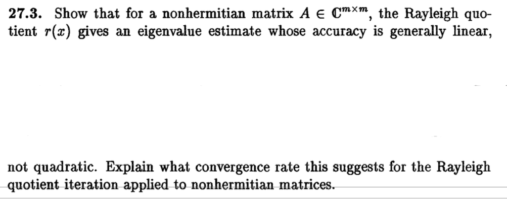27.3. Show that for a nonhermitían matrix A є Cmxm, the Rayleigh quo- tient r(x) gives an eigenvalue estimate whose accuracy is generally linear, not quadratic. Explain what convergence rate this suggests for the Rayleigh quotient iteration applied to nonhermitian matrices.