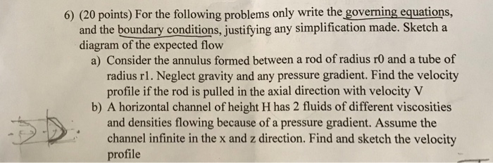 6) (20 points) For the following problems only write the goverming equations, and the boundary conditions, justifying any simplification made. Sketch a diagram of the expected flow a) Consider the annulus formed between a rod of radius rO and a tube of radius rl. Neglect gravity and any pressure gradient. Find the velocity profile if the rod is pulled in the axial direction with velocityV b) A horizontal channel of height H has 2 fluids of different viscosities and densities flowing because of a pressure gradient. Assume the channel infinite in the x and z direction. Find and sketch the velocity profile