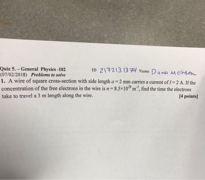 ID ZI72 13 13궈 Name Panu Morgen Quiz 5. -General Physics -102 (07/02/2018) Problems to solve 1. A wire of square cross-section with side length a 2 mm carries a current of / 2 A. If the concentration of the free electrons in the wire is n 8.5x1028 m3, find the time the electrons take to travel a 3 m length along the wire. [4 points]