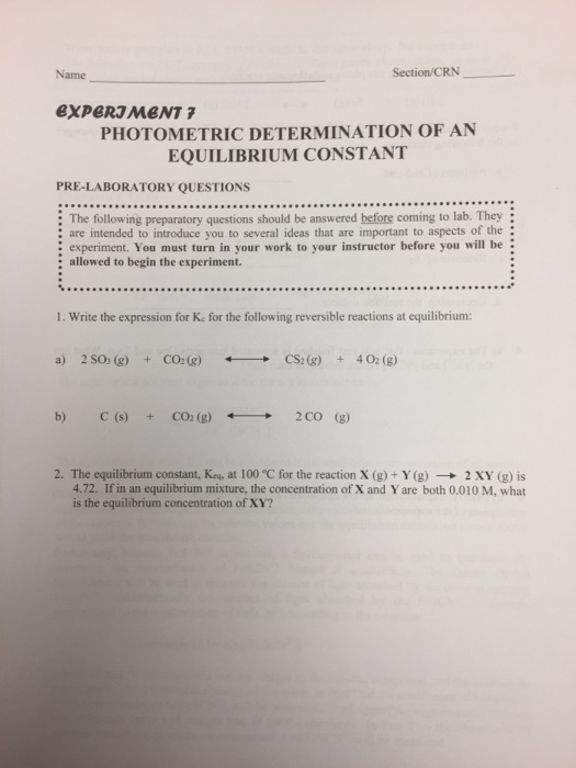Name Section/CRN PHOTOMETRIC DETERMINATION OF AN EQUILIBRIUM CONSTANT PRE-LABORATORY QUESTIONS : The following preparatory questions should be answered before coming to lab. They are intended to introduce you to several ideas that are important to aspects of the experiment. You must turn in your work to your instructor before you will be: : allowed to begin the experiment. 1. Write the expression for Ke for the following reversible reactions at equilibrium: a) 2 SOs (g) CO:(g)CS2(g) 402 (g) b) C (s)CO2 (g)2CO (g) 2. The equilibrium constant, Kea, at 100 C for the reaction X (g)+ Y (g)2 XY (g) is 4.72. If in an equilibrium mixture, the concentration of X and Y are both 0.010 M, what is the equilibrium concentration of XY?