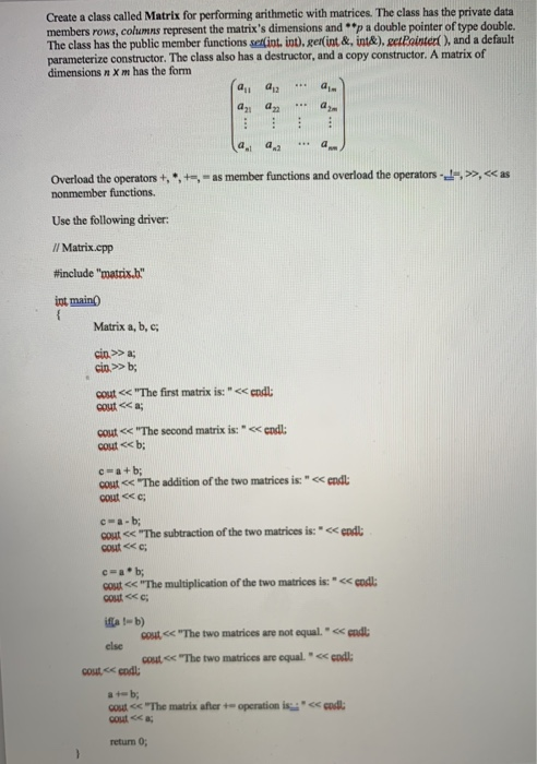 Create a class called Matrix for performing arithmetic with matrices. The class has the private data members rows, columns represent the matrixs dimensions and ..p a double pointer of type double. The class has the public member functions selint, int). gerlint&, int&),eetRointer, and a default parameterize constructor. The class also has a destructor, and a copy constructor. A matrix of dimensions n X m has the form a21 a22 2nm a,t a as Overload the operators+,*-as member functions and overload the operators »,< Use the following driver Il Matrix.cpp #include matis int maing Matrix a, b, c cout 

<div class=