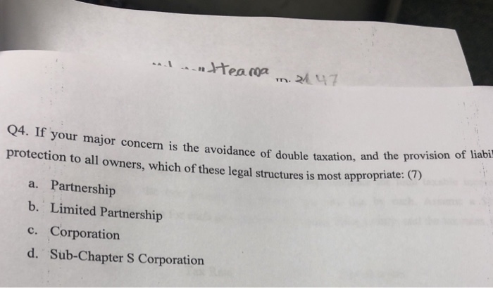 Q4. If your major concern is the avoidance of double taxation, protection to all owners, which of these legal structures is most ap and the provision of liabi propriate: (7) a. Partnership b. Limited Partnership c. Corporation d. Sub-Chapter S Corporation
