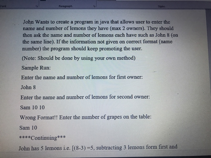 Font Paragraph John Wants to create a program in java that allows user to enter the name and number of lemons they have (max 2 owners). They should then ask the name and number of lemons each have such as John 8 (on the same line). If the information not given on correct format (name number) the program should keep promoting the user. (Note: Should be done by using your own method) Sample Run: Enter the name and number of lemons for first owner: John 8 Enter the name and number of lemons for second owner: Sam 10 10 Wrong Format!! Enter the number of grapes on the table: Sam 10 ****Continuing** John has 5 lemons i.e. [(8-3)-5, subtracting 3 lemons form first and