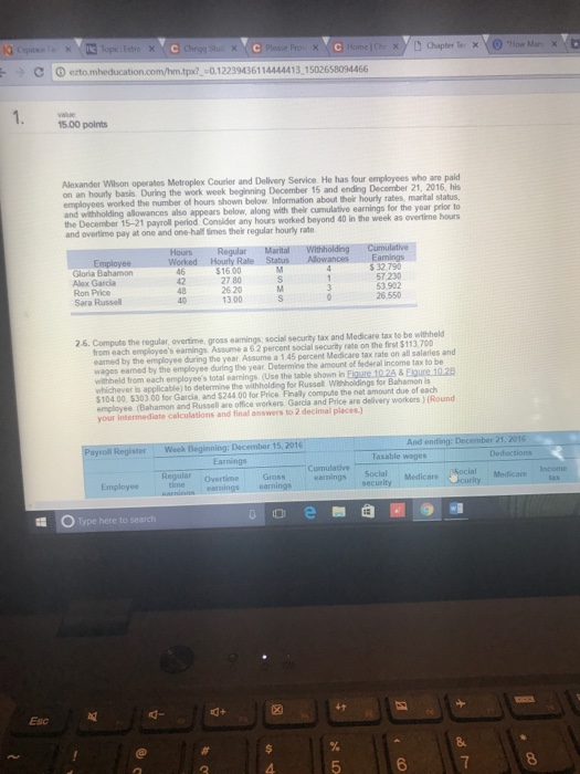 Chegg Sun ) ezto.mheducation.com/hm.tpx?-0.12239436114444413,1502658094466 15.00 points Alexander Wilson operates Metroplex Courier and Delivery Service He has four employees who are paid December 21, 2016, his Information about their hourly rates, marital status, appears below, along with thelr cumulative earnings for the year prior to employees worked the number of hours shown below withholding allowances also the December 15-21 payroll period Consider any hours worked beyond 40 in the week as overtime hours and overtime pay at one and one-half times their regular hourly rate RegularMarital Gloria Bahamon Alex Garcia Ron Price Sara Russell 46 $16.00 32.790 57.230 53.902 26550 27 80 26 20 40 13.00 26. Compute the regular, overtime, gross eamings, social security tax and Medicare tax to be withheld from each employees eamings Assume a 62 percent social security rate on the first $113,700 earned by the employee during the year Assume a 1.45 percent Medicare tax rate on all salaries and wages eamed by the employee during the year Determine the amount of federal lincome tax to be withheld from each employees total eamings (Use the table shown in Eigure 10.2& Eigure 10.28 whichever is applicable) to determine the 104.00 5303.00 for Garcia, and $244.00 for Price employee (Bahamon and Russell are office workers Garcia and Price are delivery workersRound your intermediate calculations and final answers to 2 decimal places. withholding for Russel Withholdings for Bahamon is compute the net amount due of each r Woek : December 15, 2016 Taxable wages Dedactions Cumulative SocialMedicare Regular Overtime Gross earnings earnings Employee tm Medicare 帽。 Type here to search Esc 설 6