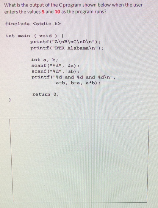 What is the output of the C program shown below when the user enters the values 5 and 10 as the program runs? #include <stdio.h> int main void printf (AnB nCnDIn); printf (RTR Alabaman) int a, b; scanf (8d, &a) scanf (d, &b) printf(%d and %d and %dn, a-b, b-a, a*b) return 0;