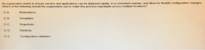 An organization wants to ensure servers and applications can be deployed rapidly, in a consistent manner, and allow for flexible configuration changes Which of the following should the organization use to make this process repeatable across multiple locations? Redundancy OB. oC Snapshots O D. Elasticity O E Templates Configuration validation