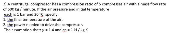 3) A centrifugal compressor has a compression ratio of 5 compresses air with a mass flow rate of 600 kg / minute. If the air pressure and initial temperature each is 1 bar and 20 °C, specify: 1. the final temperature of the air, 2. the power needed to drive the compressor. The assumption that: y 1.4 and cp 1 kJ /kg K