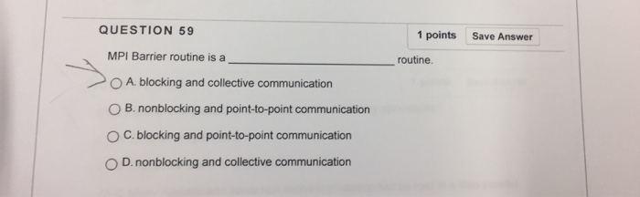 QUESTION 59 1 points Save Answer MPI Barrier routine is a routine A. blocking and collective communication O B. nonblocking and point-to-point communication O C. blocking and point-to-point communication D. nonblocking and collective communication