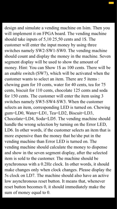 design and simulate a vending machine on Isim. Then you will implement it on FPGA board. The vending machine should take inputs of 5,10 25,50 cents and 1S. The customer will enter the input money by using three switches namely SW2-SW1-SW0. The vending machine should count and display the money in the machine. Seven segment display will be used to show the amount of money. Hint: You can Show 1S as 100 cents. There will be an enable switch (SW7), which will be activated when the customer wants to select an item. There are 5 items chewing gum 

<div class=