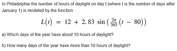 In Philadelphia the number of hours of daylight on day t (where t is the number of days after January 1) is modeled by the function L()22.83 sin5 (t - 80)) 365 a) Which days of the year have about 10 hours of daylight? b) How many days of the year have more than 10 hours of daylight?
