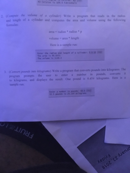 43 Celstas is 309.4Fahrenhe 2. (Compate the volume of a cylinder) Write a program that reads in the radiu and length of a cylinder and computes the area and volume using the following formulas area radius radiusp volume area length Here is a sample run: Enter the radius and length of a cylinder: 12 The area 1s 95.0333 The volune is 1140.4 Convert pounds into kilograms) Write a program that converts pounds into kilograms. The program prompts the user to enter a number in pounds, converts it to kilograms, and displays the result. One pound is 0.454 kilograms. Here is a sample run Enter number in pounds: 55.5 55.5 pounds is 25.197 gras